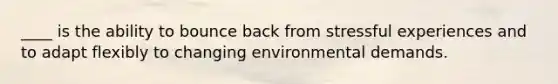 ____ is the ability to bounce back from stressful experiences and to adapt flexibly to changing environmental demands.