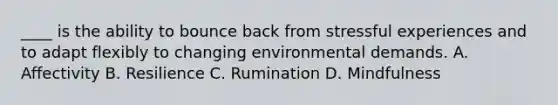 ____ is the ability to bounce back from stressful experiences and to adapt flexibly to changing environmental demands. A. Affectivity B. Resilience C. Rumination D. Mindfulness