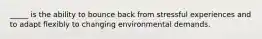 _____ is the ability to bounce back from stressful experiences and to adapt flexibly to changing environmental demands.