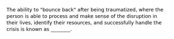 The ability to "bounce back" after being traumatized, where the person is able to process and make sense of the disruption in their lives, identify their resources, and successfully handle the crisis is known as ________.