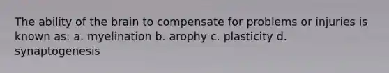 The ability of the brain to compensate for problems or injuries is known as: a. myelination b. arophy c. plasticity d. synaptogenesis