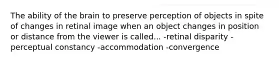 The ability of <a href='https://www.questionai.com/knowledge/kLMtJeqKp6-the-brain' class='anchor-knowledge'>the brain</a> to preserve perception of objects in spite of changes in retinal image when an object changes in position or distance from the viewer is called... -retinal disparity -<a href='https://www.questionai.com/knowledge/kR69c1pZED-perceptual-constancy' class='anchor-knowledge'>perceptual constancy</a> -accommodation -convergence