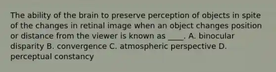 The ability of the brain to preserve perception of objects in spite of the changes in retinal image when an object changes position or distance from the viewer is known as ____. A. binocular disparity B. convergence C. atmospheric perspective D. perceptual constancy