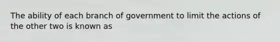 The ability of each branch of government to limit the actions of the other two is known as