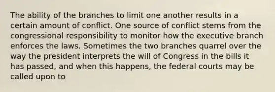 The ability of the branches to limit one another results in a certain amount of conflict. One source of conflict stems from the congressional responsibility to monitor how the executive branch enforces the laws. Sometimes the two branches quarrel over the way the president interprets the will of Congress in the bills it has passed, and when this happens, the federal courts may be called upon to