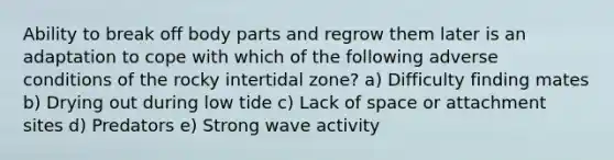 Ability to break off body parts and regrow them later is an adaptation to cope with which of the following adverse conditions of the rocky intertidal zone? a) Difficulty finding mates b) Drying out during low tide c) Lack of space or attachment sites d) Predators e) Strong wave activity