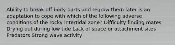 Ability to break off body parts and regrow them later is an adaptation to cope with which of the following adverse conditions of the rocky intertidal zone? Difficulty finding mates Drying out during low tide Lack of space or attachment sites Predators Strong wave activity