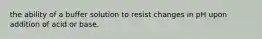 the ability of a buffer solution to resist changes in pH upon addition of acid or base.