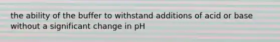 the ability of the buffer to withstand additions of acid or base without a significant change in pH