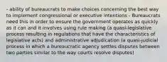 - ability of bureaucrats to make choices concerning the best way to implement congressional or executive intentions - Bureaucrats need this in order to ensure the government operates as quickly as it can and it involves using rule making (a quasi-legislative process resulting in regulations that have the characteristics of legislative acts) and administrative adjudication (a quasi-judicial process in which a bureaucratic agency settles disputes between two parties similar to the way courts resolve disputes)