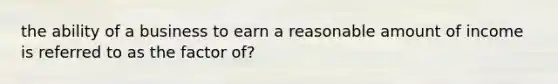 the ability of a business to earn a reasonable amount of income is referred to as the factor of?