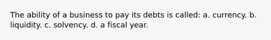 The ability of a business to pay its debts is called: a. currency. b. liquidity. c. solvency. d. a fiscal year.