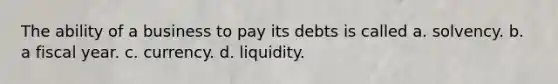 The ability of a business to pay its debts is called a. solvency. b. a fiscal year. c. currency. d. liquidity.