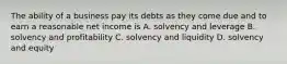 The ability of a business pay its debts as they come due and to earn a reasonable net income is A. solvency and leverage B. solvency and profitability C. solvency and liquidity D. solvency and equity