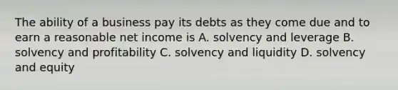 The ability of a business pay its debts as they come due and to earn a reasonable net income is A. solvency and leverage B. solvency and profitability C. solvency and liquidity D. solvency and equity