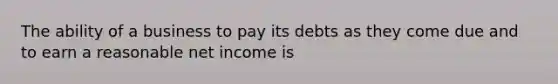 The ability of a business to pay its debts as they come due and to earn a reasonable net income is