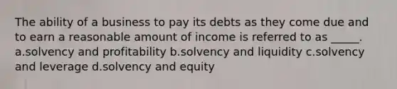 The ability of a business to pay its debts as they come due and to earn a reasonable amount of income is referred to as _____. a.solvency and profitability b.solvency and liquidity c.solvency and leverage d.solvency and equity