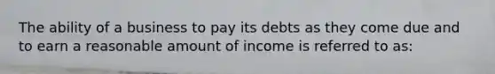 The ability of a business to pay its debts as they come due and to earn a reasonable amount of income is referred to as: