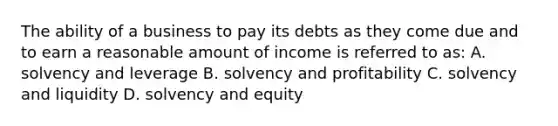 The ability of a business to pay its debts as they come due and to earn a reasonable amount of income is referred to as: A. solvency and leverage B. solvency and profitability C. solvency and liquidity D. solvency and equity