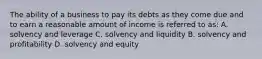 The ability of a business to pay its debts as they come due and to earn a reasonable amount of income is referred to as: A. solvency and leverage C. solvency and liquidity B. solvency and profitability D. solvency and equity