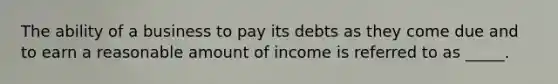 The ability of a business to pay its debts as they come due and to earn a reasonable amount of income is referred to as _____.