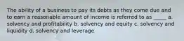 The ability of a business to pay its debts as they come due and to earn a reasonable amount of income is referred to as _____ a. solvency and profitability b. solvency and equity c. solvency and liquidity d. solvency and leverage