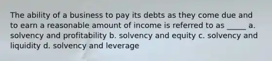 The ability of a business to pay its debts as they come due and to earn a reasonable amount of income is referred to as _____ a. solvency and profitability b. solvency and equity c. solvency and liquidity d. solvency and leverage