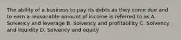 The ability of a business to pay its debts as they come due and to earn a reasonable amount of income is referred to as A. Solvency and leverage B. Solvency and profitability C. Solvency and liquidity D. Solvency and equity