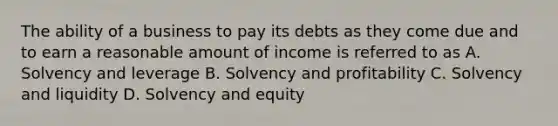 The ability of a business to pay its debts as they come due and to earn a reasonable amount of income is referred to as A. Solvency and leverage B. Solvency and profitability C. Solvency and liquidity D. Solvency and equity