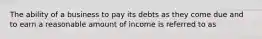 The ability of a business to pay its debts as they come due and to earn a reasonable amount of income is referred to as