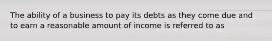 The ability of a business to pay its debts as they come due and to earn a reasonable amount of income is referred to as