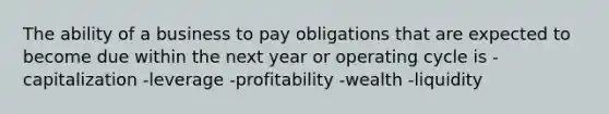 The ability of a business to pay obligations that are expected to become due within the next year or operating cycle is -capitalization -leverage -profitability -wealth -liquidity