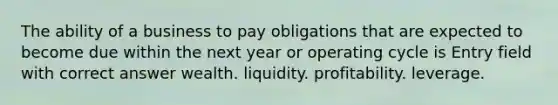 The ability of a business to pay obligations that are expected to become due within the next year or operating cycle is Entry field with correct answer wealth. liquidity. profitability. leverage.