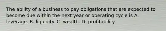 The ability of a business to pay obligations that are expected to become due within the next year or operating cycle is A. leverage. B. liquidity. C. wealth. D. profitability.