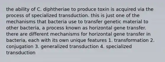 the ability of C. diphtheriae to produce toxin is acquired via the process of specialized transduction. this is just one of the mechanisms that bacteria use to transfer genetic material to other bacteria, a process known as horizontal gene transfer. there are different mechanisms for horizontal gene transfer in bacteria, each with its own unique features 1. transformation 2. conjugation 3. generalized transduction 4. specialized transduction