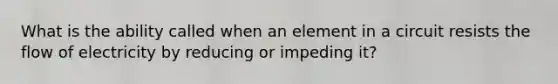 What is the ability called when an element in a circuit resists the flow of electricity by reducing or impeding it?