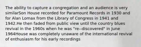 The ability to capture a congregation and an audience is very similarSon House recorded for Paramount Records in 1930 and for Alan Lomax from the Library of Congress in 1941 and 1942.He then faded from public view until the country blues revival in the 1960s when he was "re-‐discovered" in June 1964House was completely unaware of the international revival of enthusiasm for his early recordings