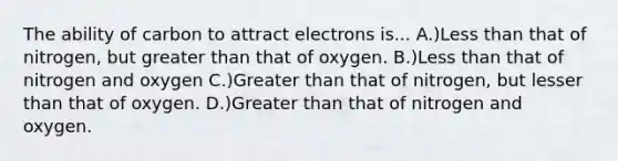 The ability of carbon to attract electrons is... A.)<a href='https://www.questionai.com/knowledge/k7BtlYpAMX-less-than' class='anchor-knowledge'>less than</a> that of nitrogen, but <a href='https://www.questionai.com/knowledge/ktgHnBD4o3-greater-than' class='anchor-knowledge'>greater than</a> that of oxygen. B.)Less than that of nitrogen and oxygen C.)Greater than that of nitrogen, but lesser than that of oxygen. D.)Greater than that of nitrogen and oxygen.