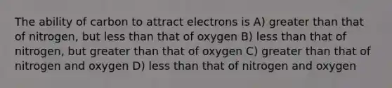 The ability of carbon to attract electrons is A) greater than that of nitrogen, but less than that of oxygen B) less than that of nitrogen, but greater than that of oxygen C) greater than that of nitrogen and oxygen D) less than that of nitrogen and oxygen