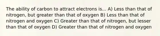 The ability of carbon to attract electrons is... A) Less than that of nitrogen, but greater than that of oxygen B) Less than that of nitrogen and oxygen C) Greater than that of nitrogen, but lesser than that of oxygen D) Greater than that of nitrogen and oxygen