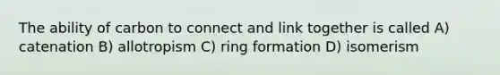 The ability of carbon to connect and link together is called A) catenation B) allotropism C) ring formation D) isomerism