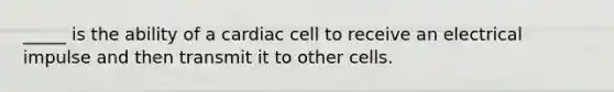 _____ is the ability of a cardiac cell to receive an electrical impulse and then transmit it to other cells.