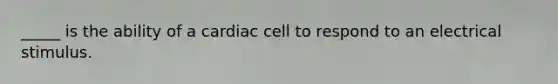 _____ is the ability of a cardiac cell to respond to an electrical stimulus.