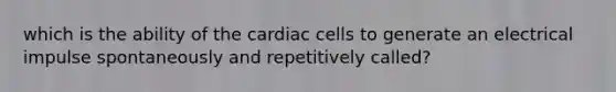 which is the ability of the cardiac cells to generate an electrical impulse spontaneously and repetitively called?