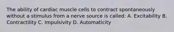 The ability of cardiac muscle cells to contract spontaneously without a stimulus from a nerve source is called: A. Excitability B. Contractility C. Impulsivity D. Automaticity