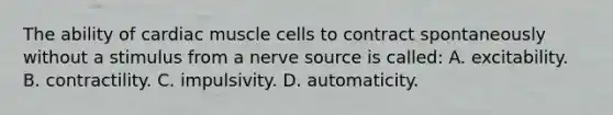 The ability of cardiac muscle cells to contract spontaneously without a stimulus from a nerve source is called: A. excitability. B. contractility. C. impulsivity. D. automaticity.