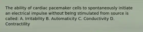 The ability of cardiac pacemaker cells to spontaneously initiate an electrical impulse without being stimulated from source is called: A. Irritability B. Automaticity C. Conductivity D. Contractility