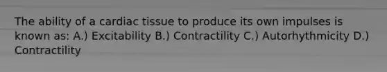 The ability of a cardiac tissue to produce its own impulses is known as: A.) Excitability B.) Contractility C.) Autorhythmicity D.) Contractility