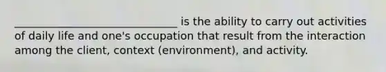 ______________________________ is the ability to carry out activities of daily life and one's occupation that result from the interaction among the client, context (environment), and activity.