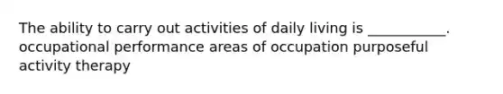 The ability to carry out activities of daily living is ___________. occupational performance areas of occupation purposeful activity therapy